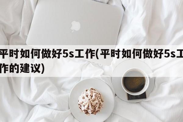 平时如何做好5s工作(平时如何做好5s工作的建议)